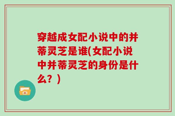 穿越成女配小说中的并蒂灵芝是谁(女配小说中并蒂灵芝的身份是什么？)