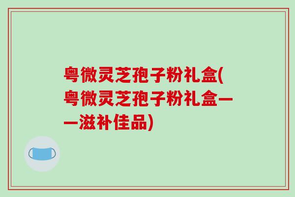 粤微灵芝孢子粉礼盒(粤微灵芝孢子粉礼盒——滋补佳品)