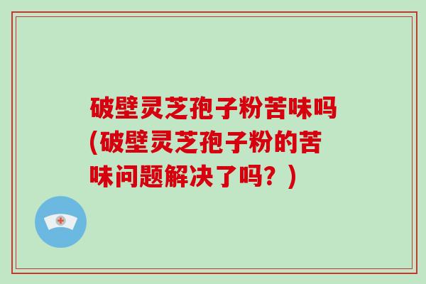 破壁灵芝孢子粉苦味吗(破壁灵芝孢子粉的苦味问题解决了吗？)