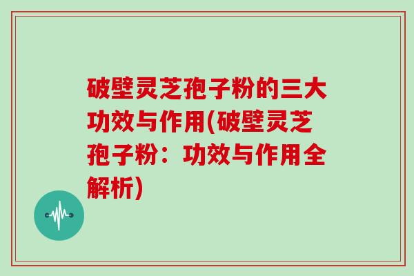 破壁灵芝孢子粉的三大功效与作用(破壁灵芝孢子粉：功效与作用全解析)
