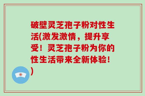 破壁灵芝孢子粉对性生活(激发激情，提升享受！灵芝孢子粉为你的性生活带来全新体验！)