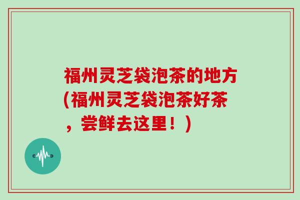 福州灵芝袋泡茶的地方(福州灵芝袋泡茶好茶，尝鲜去这里！)