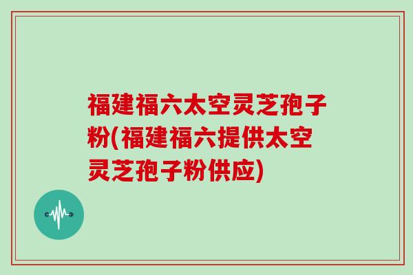 福建福六太空灵芝孢子粉(福建福六提供太空灵芝孢子粉供应)