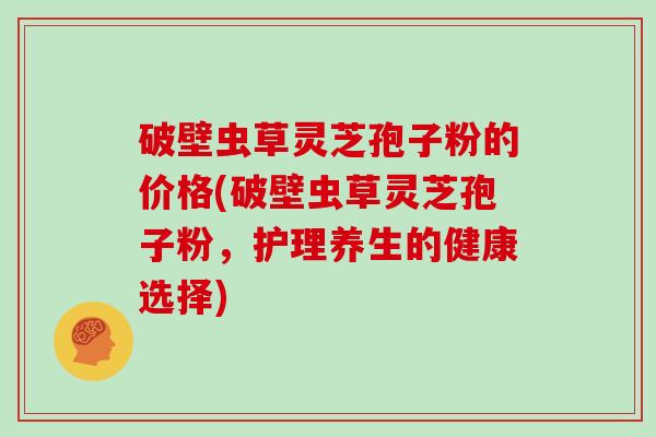 破壁虫草灵芝孢子粉的价格(破壁虫草灵芝孢子粉，护理养生的健康选择)