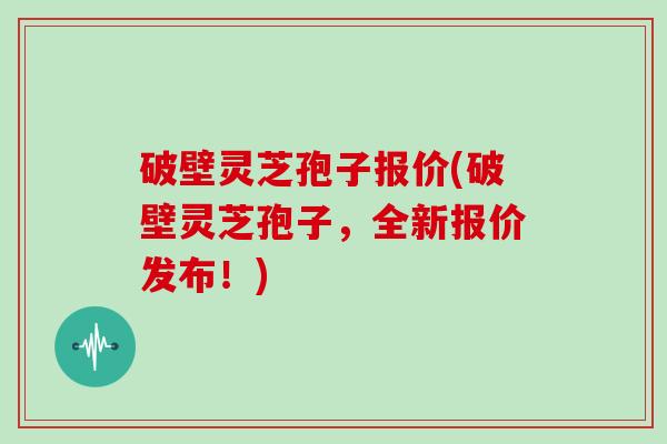 破壁灵芝孢子报价(破壁灵芝孢子，全新报价发布！)