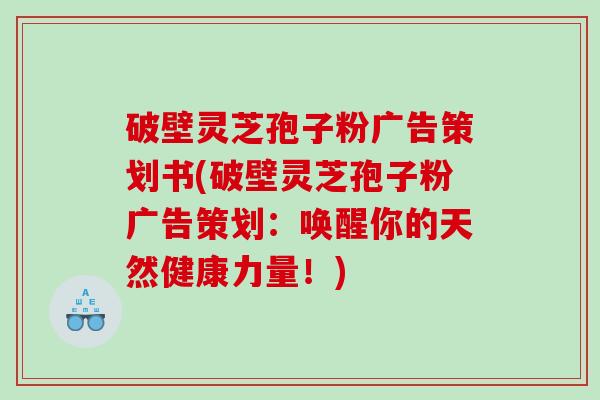 破壁灵芝孢子粉广告策划书(破壁灵芝孢子粉广告策划：唤醒你的天然健康力量！)