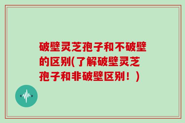 破壁灵芝孢子和不破壁的区别(了解破壁灵芝孢子和非破壁区别！)