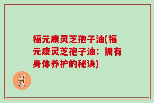 福元康灵芝孢子油(福元康灵芝孢子油：拥有身体养护的秘诀)