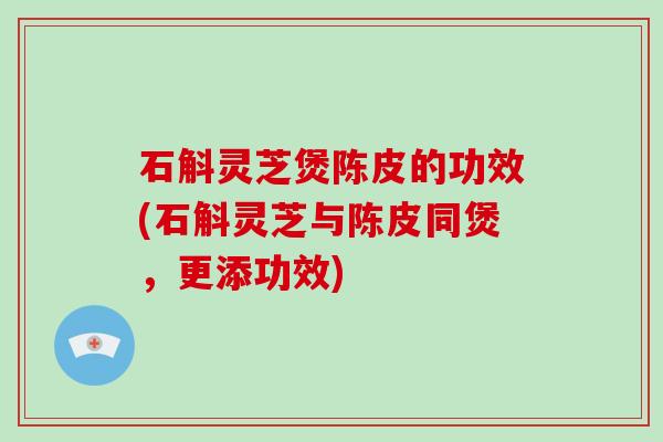 石斛灵芝煲陈皮的功效(石斛灵芝与陈皮同煲，更添功效)