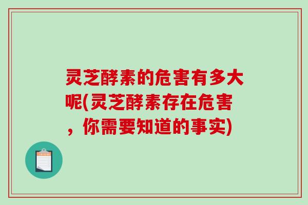 灵芝酵素的危害有多大呢(灵芝酵素存在危害，你需要知道的事实)
