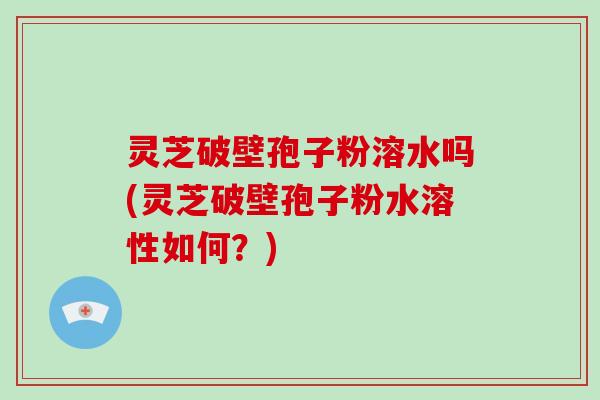 灵芝破壁孢子粉溶水吗(灵芝破壁孢子粉水溶性如何？)