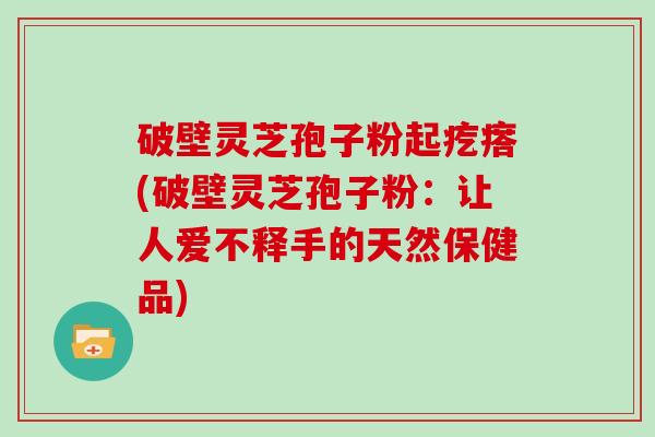 破壁灵芝孢子粉起疙瘩(破壁灵芝孢子粉：让人爱不释手的天然保健品)
