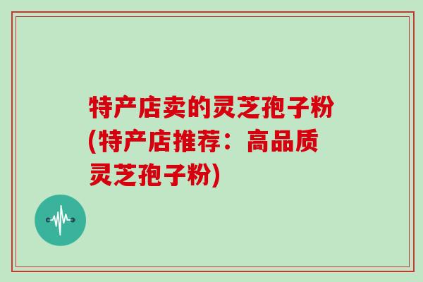 特产店卖的灵芝孢子粉(特产店推荐：高品质灵芝孢子粉)