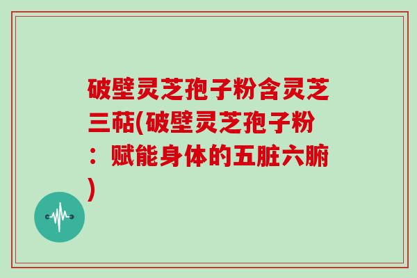 破壁灵芝孢子粉含灵芝三萜(破壁灵芝孢子粉：赋能身体的五脏六腑)
