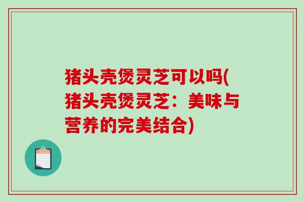 猪头壳煲灵芝可以吗(猪头壳煲灵芝：美味与营养的完美结合)