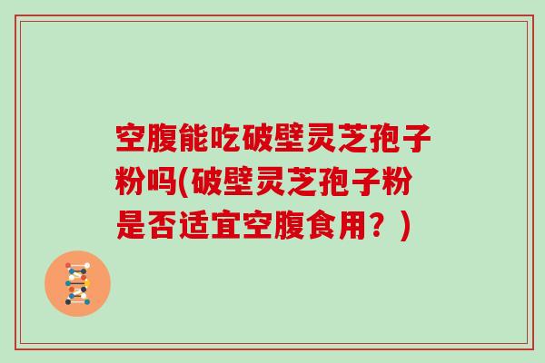 空腹能吃破壁灵芝孢子粉吗(破壁灵芝孢子粉是否适宜空腹食用？)