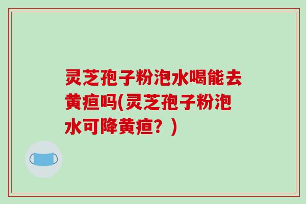灵芝孢子粉泡水喝能去黄疸吗(灵芝孢子粉泡水可降黄疸？)