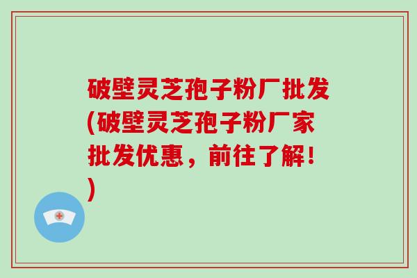 破壁灵芝孢子粉厂批发(破壁灵芝孢子粉厂家批发优惠，前往了解！)