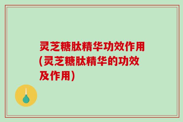 灵芝糖肽精华功效作用(灵芝糖肽精华的功效及作用)