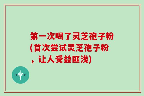 第一次喝了灵芝孢子粉(首次尝试灵芝孢子粉，让人受益匪浅)