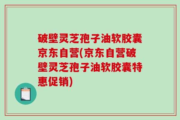 破壁灵芝孢子油软胶囊京东自营(京东自营破壁灵芝孢子油软胶囊特惠促销)