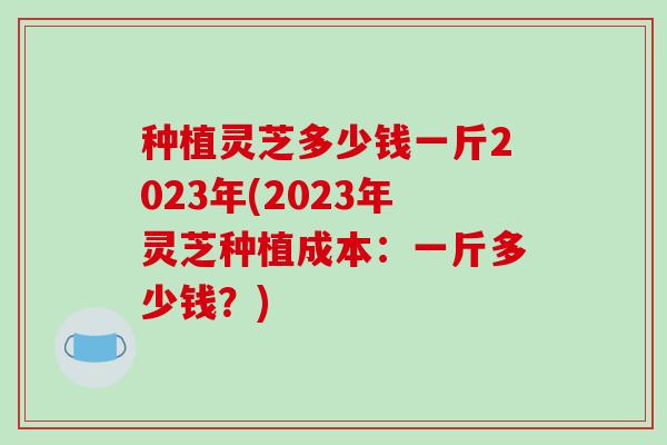 种植灵芝多少钱一斤2023年(2023年灵芝种植成本：一斤多少钱？)