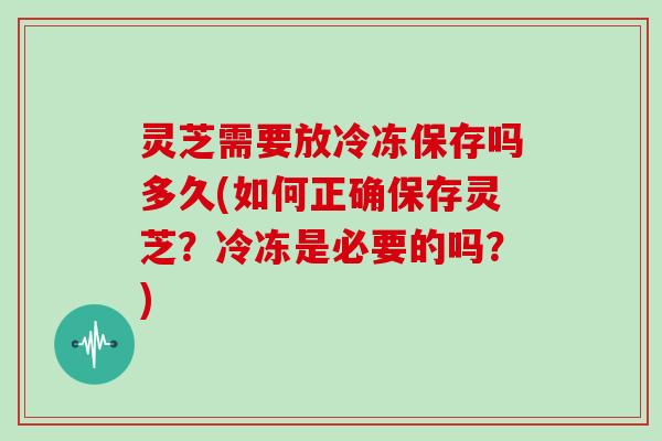 灵芝需要放冷冻保存吗多久(如何正确保存灵芝？冷冻是必要的吗？)