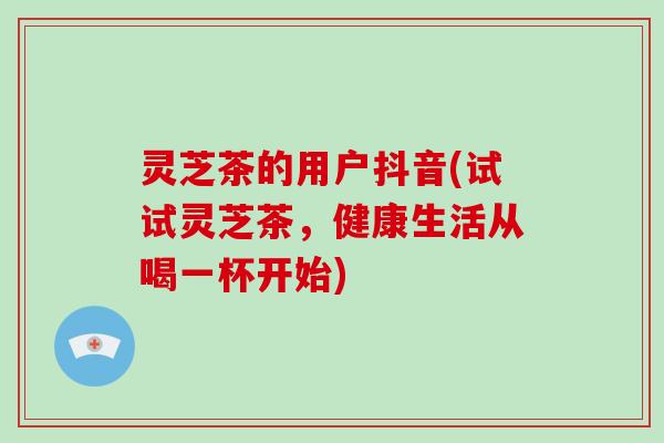 灵芝茶的用户抖音(试试灵芝茶，健康生活从喝一杯开始)