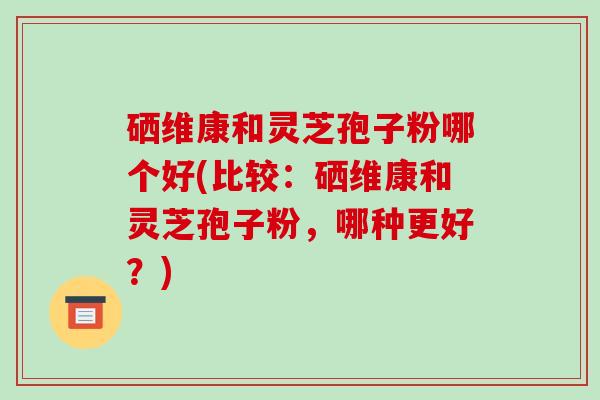 硒维康和灵芝孢子粉哪个好(比较：硒维康和灵芝孢子粉，哪种更好？)