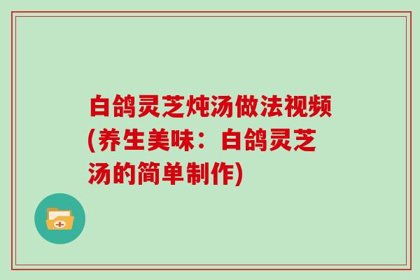 白鸽灵芝炖汤做法视频(养生美味：白鸽灵芝汤的简单制作)