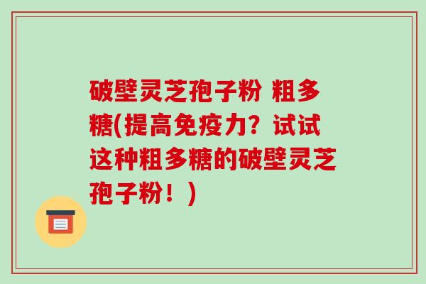 破壁灵芝孢子粉 粗多糖(提高免疫力？试试这种粗多糖的破壁灵芝孢子粉！)