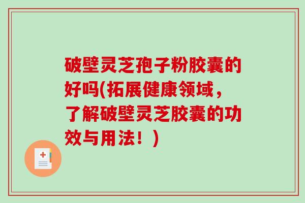 破壁灵芝孢子粉胶囊的好吗(拓展健康领域，了解破壁灵芝胶囊的功效与用法！)