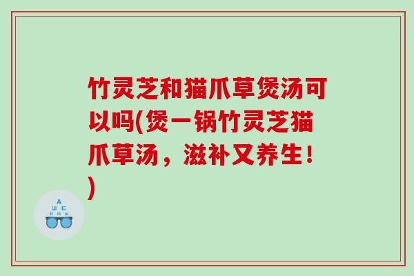 竹灵芝和猫爪草煲汤可以吗(煲一锅竹灵芝猫爪草汤，滋补又养生！)