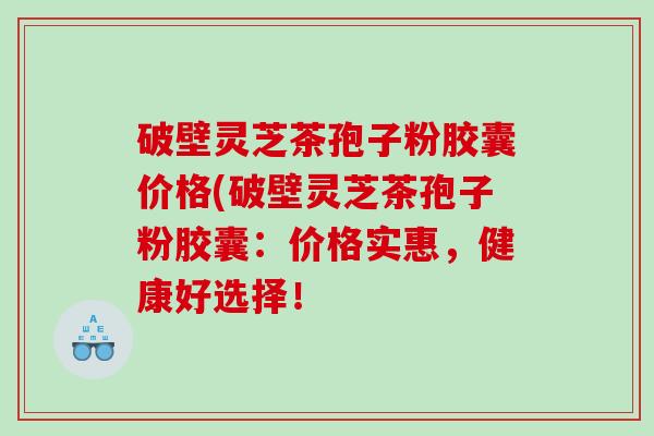 破壁灵芝茶孢子粉胶囊价格(破壁灵芝茶孢子粉胶囊：价格实惠，健康好选择！