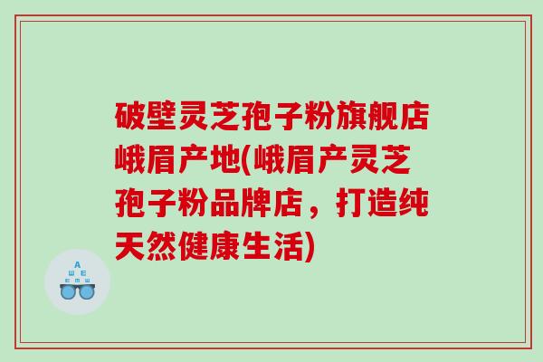 破壁灵芝孢子粉旗舰店峨眉产地(峨眉产灵芝孢子粉品牌店，打造纯天然健康生活)