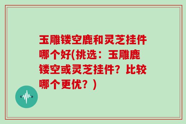 玉雕镂空鹿和灵芝挂件哪个好(挑选：玉雕鹿镂空或灵芝挂件？比较哪个更优？)
