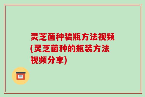 灵芝菌种装瓶方法视频(灵芝菌种的瓶装方法视频分享)