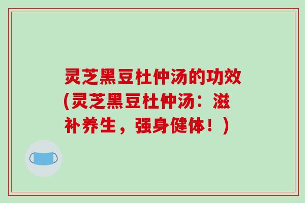 灵芝黑豆杜仲汤的功效(灵芝黑豆杜仲汤：滋补养生，强身健体！)