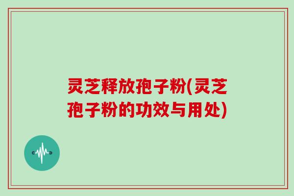 灵芝释放孢子粉(灵芝孢子粉的功效与用处)