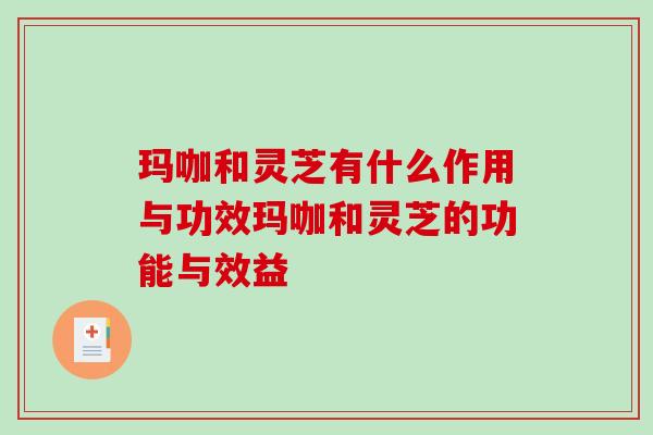 玛咖和灵芝有什么作用与功效玛咖和灵芝的功能与效益