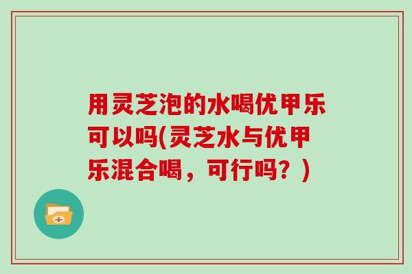 用灵芝泡的水喝优甲乐可以吗(灵芝水与优甲乐混合喝，可行吗？)