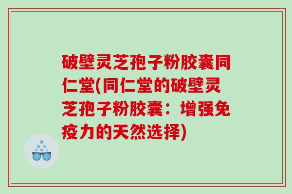 破壁灵芝孢子粉胶囊同仁堂(同仁堂的破壁灵芝孢子粉胶囊：增强免疫力的天然选择)