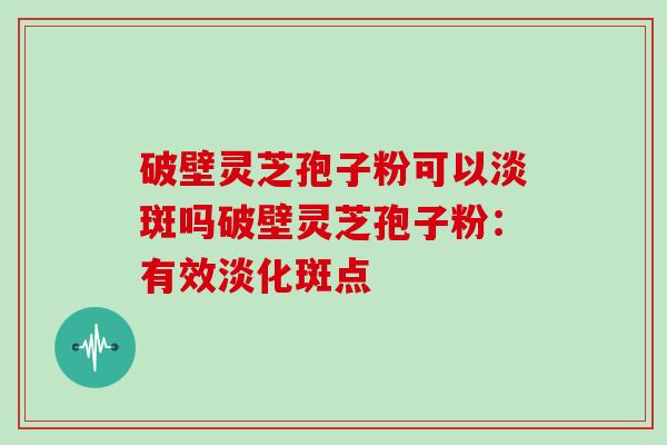破壁灵芝孢子粉可以淡斑吗破壁灵芝孢子粉：有效淡化斑点