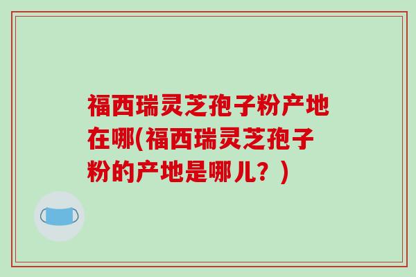 福西瑞灵芝孢子粉产地在哪(福西瑞灵芝孢子粉的产地是哪儿？)