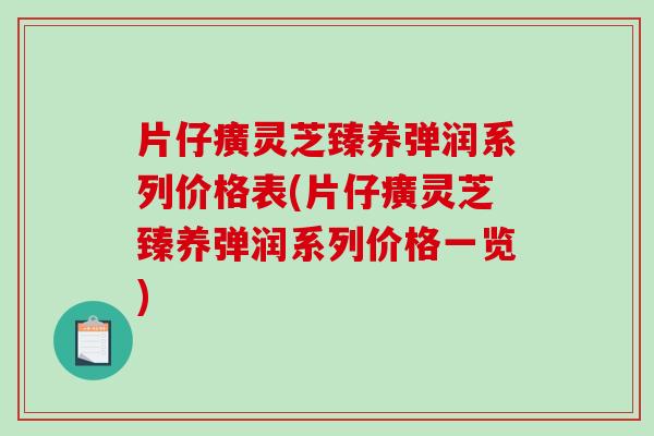 片仔癀灵芝臻养弹润系列价格表(片仔癀灵芝臻养弹润系列价格一览)
