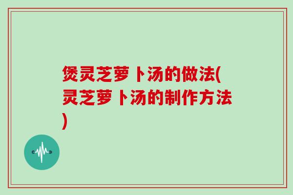煲灵芝萝卜汤的做法(灵芝萝卜汤的制作方法)