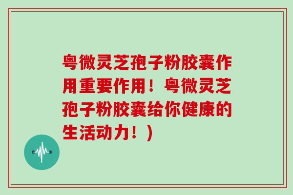 粤微灵芝孢子粉胶囊作用重要作用！粤微灵芝孢子粉胶囊给你健康的生活动力！)