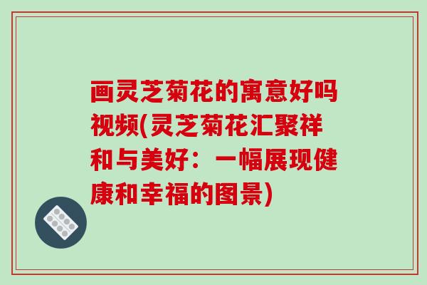 画灵芝菊花的寓意好吗视频(灵芝菊花汇聚祥和与美好：一幅展现健康和幸福的图景)