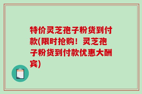 特价灵芝孢子粉货到付款(限时抢购！灵芝孢子粉货到付款优惠大酬宾)