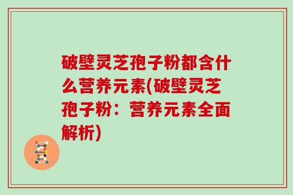 破壁灵芝孢子粉都含什么营养元素(破壁灵芝孢子粉：营养元素全面解析)